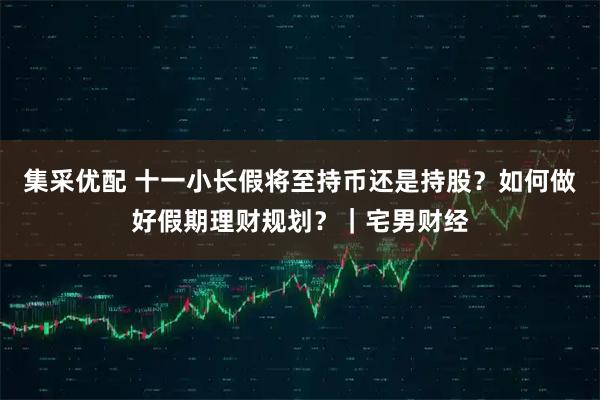 集采优配 十一小长假将至持币还是持股？如何做好假期理财规划？｜宅男财经