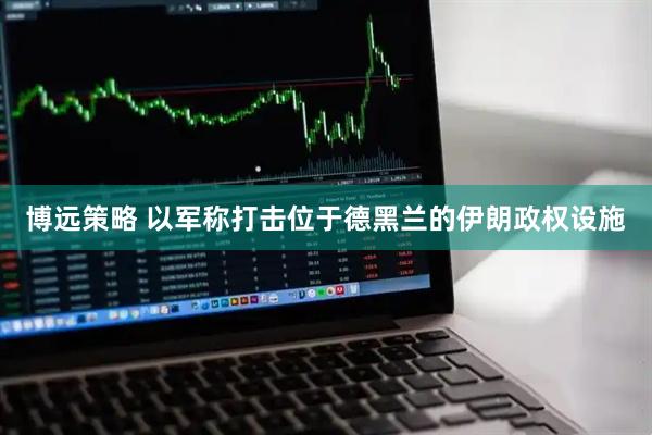博远策略 以军称打击位于德黑兰的伊朗政权设施
