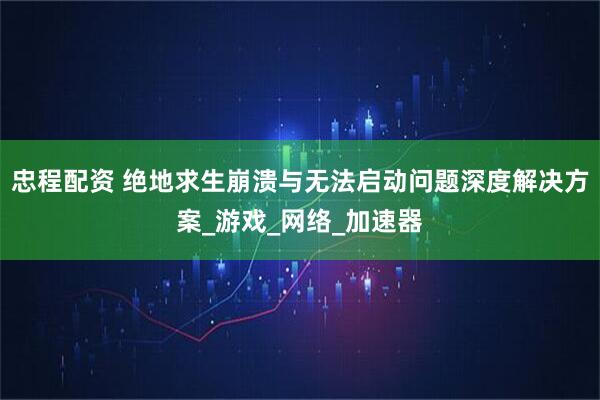忠程配资 绝地求生崩溃与无法启动问题深度解决方案_游戏_网络_加速器